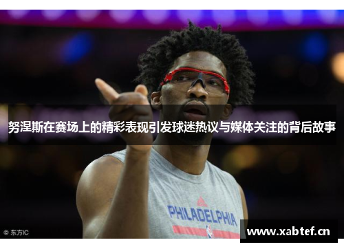 努涅斯在赛场上的精彩表现引发球迷热议与媒体关注的背后故事